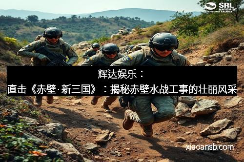 辉达娱乐：直击《赤壁·新三国》：揭秘赤壁水战工事的壮丽风采